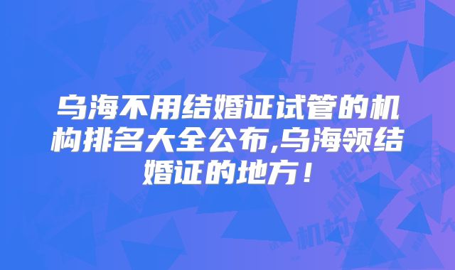 乌海不用结婚证试管的机构排名大全公布,乌海领结婚证的地方！