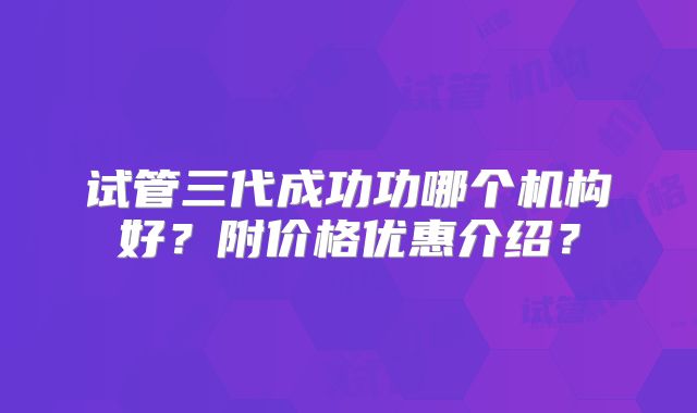 试管三代成功功哪个机构好?附价格优惠介绍?