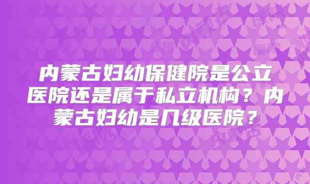 内蒙古妇幼保健院是公立医院还是属于私立机构？内蒙古妇幼是几级医院？
