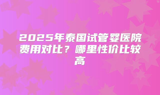 2025年泰国试管婴医院费用对比？哪里性价比较高