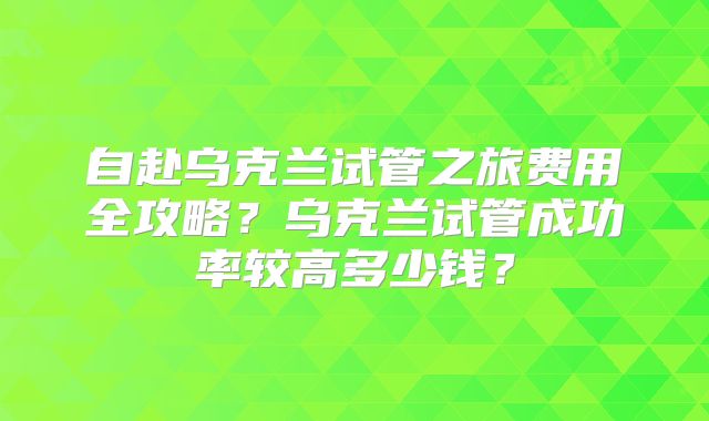 自赴乌克兰试管之旅费用全攻略?乌克兰试管成功率较高多少钱?