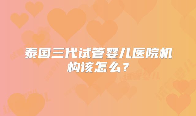 泰国三代试管婴儿医院机构该怎么？