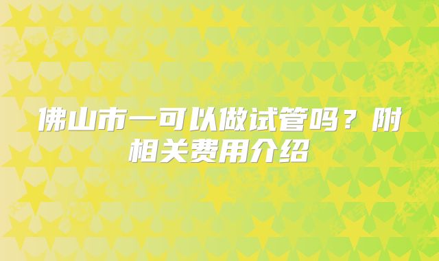 佛山市一可以做试管吗?附相关费用介绍