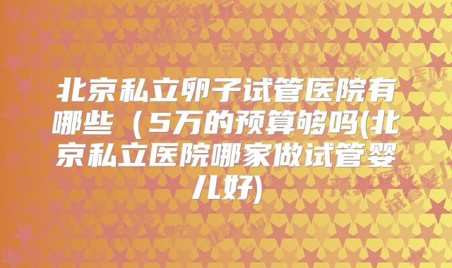北京私立卵子试管医院有哪些（5万的预算够吗(北京私立医院哪家做试管婴儿好)