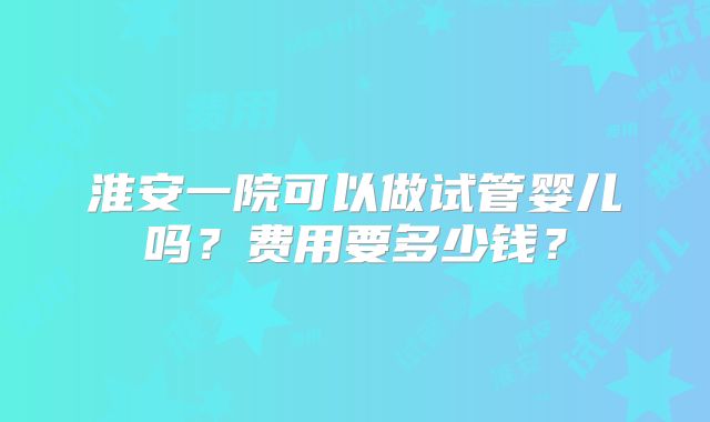 淮安一院可以做试管婴儿吗？费用要多少钱？