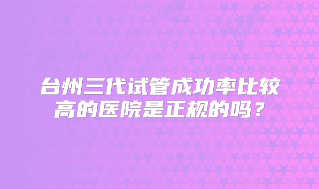 台州三代试管成功率比较高的医院是正规的吗?