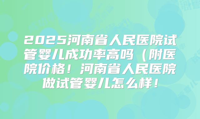 2025河南省人民医院试管婴儿成功率高吗（附医院价格！河南省人民医院做试管婴儿怎么样！
