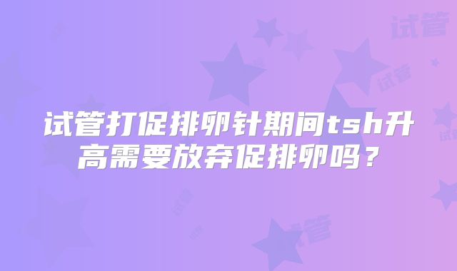试管打促排卵针期间tsh升高需要放弃促排卵吗?