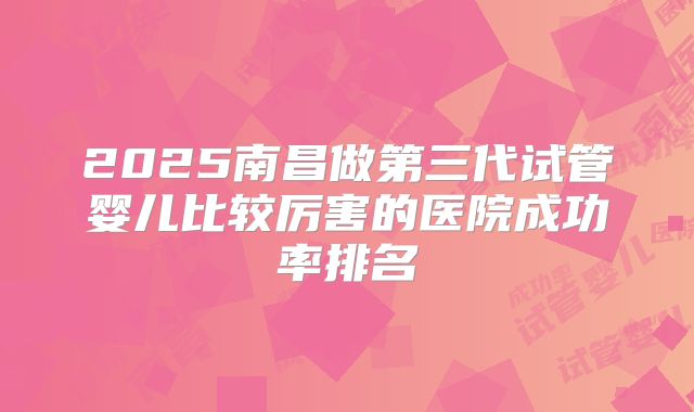 2025南昌做第三代试管婴儿比较厉害的医院成功率排名