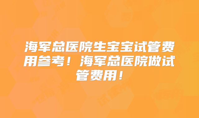 海军总医院生宝宝试管费用参考！海军总医院做试管费用！