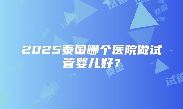2025泰国哪个医院做试管婴儿好?