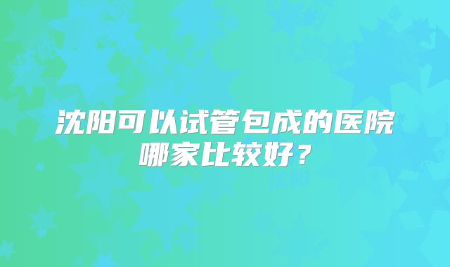沈阳可以试管包成的医院哪家比较好?