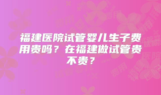 福建医院试管婴儿生子费用贵吗？在福建做试管贵不贵？