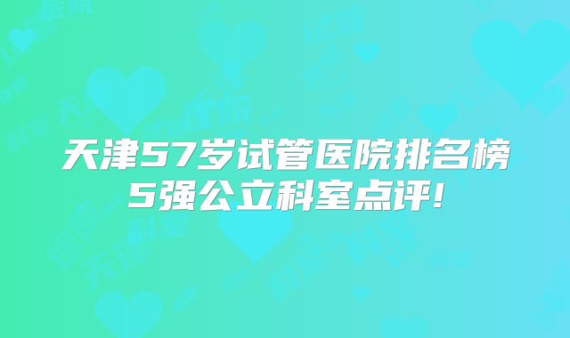 天津57岁试管医院排名榜5强公立科室点评!
