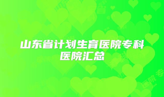 山东省计划生育医院专科医院汇总