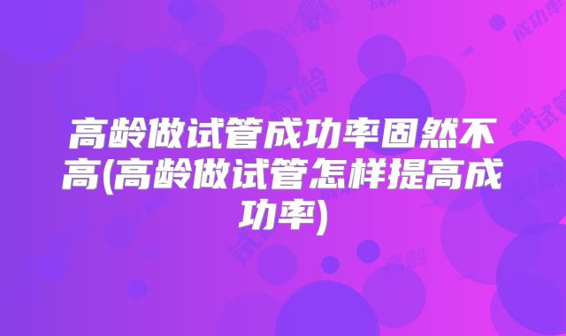 高龄做试管成功率固然不高(高龄做试管怎样提高成功率)