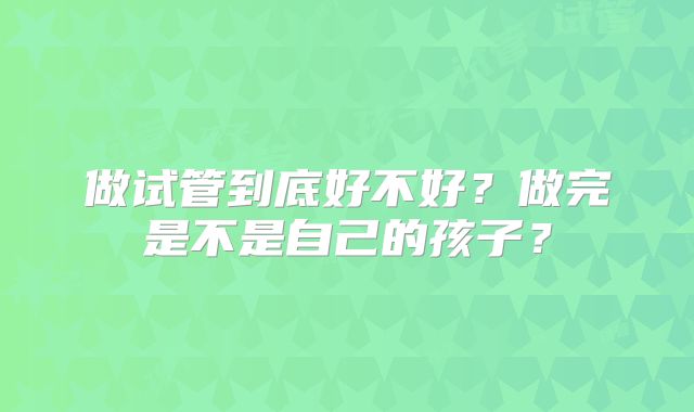 做试管到底好不好？做完是不是自己的孩子？