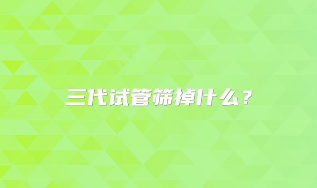 三代试管筛掉什么？