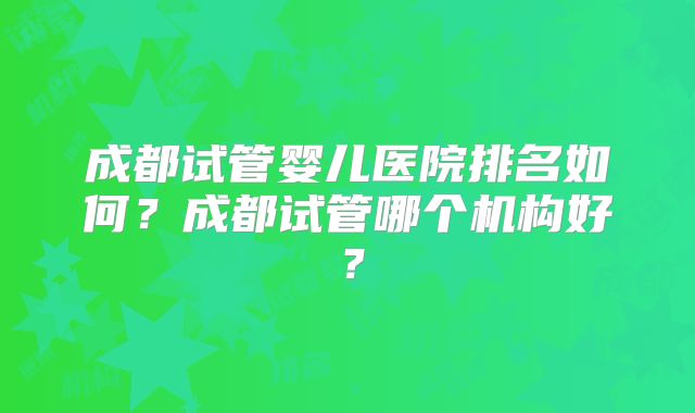 成都试管婴儿医院排名如何？成都试管哪个机构好？