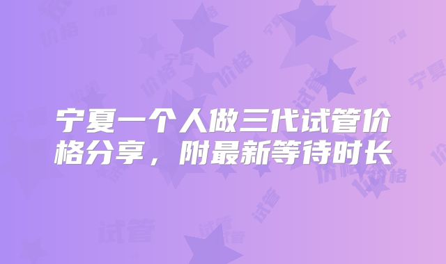 宁夏一个人做三代试管价格分享,附最新等待时长