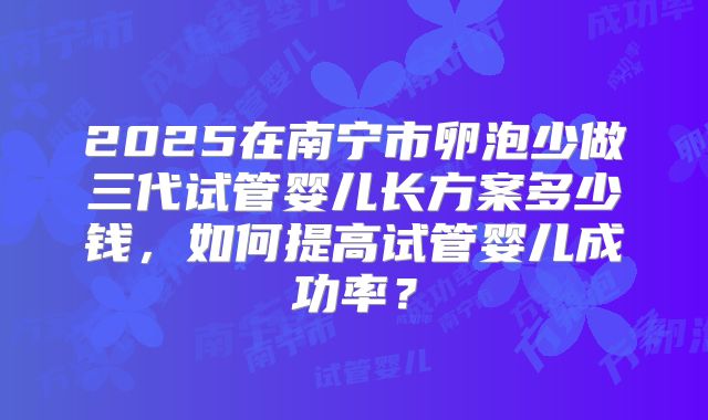 2025在南宁市卵泡少做三代试管婴儿长方案多少钱,如何提高试管婴儿成功率?