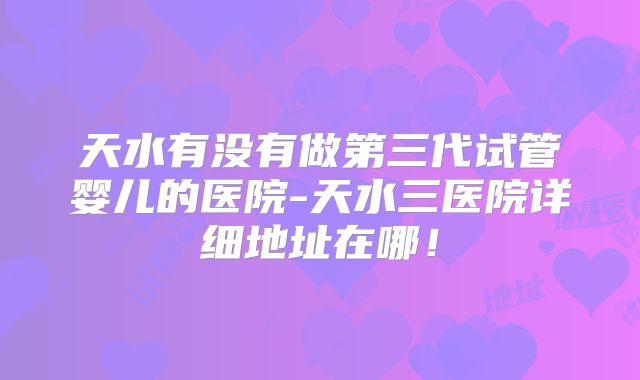 天水有没有做第三代试管婴儿的医院-天水三医院详细地址在哪!