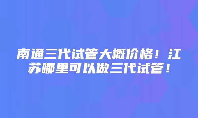 南通三代试管大概价格！江苏哪里可以做三代试管！