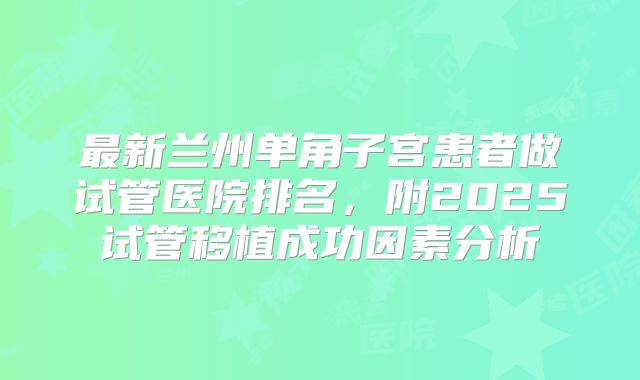 最新兰州单角子宫患者做试管医院排名，附2025试管移植成功因素分析