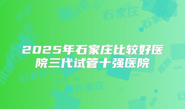 2025年石家庄比较好医院三代试管十强医院