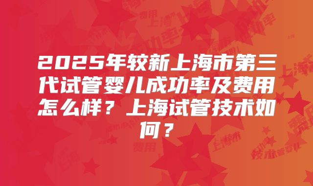 2025年较新上海市第三代试管婴儿成功率及费用怎么样？上海试管技术如何？