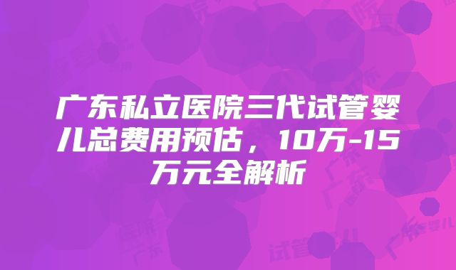 广东私立医院三代试管婴儿总费用预估,10万-15万元全解析