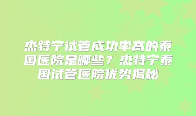 杰特宁试管成功率高的泰国医院是哪些？杰特宁泰国试管医院优势揭秘