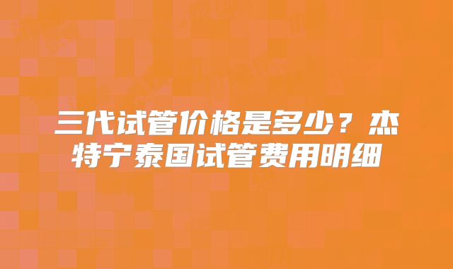 三代试管价格是多少?杰特宁泰国试管费用明细