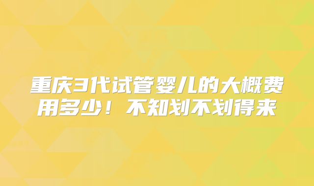 重庆3代试管婴儿的大概费用多少！不知划不划得来