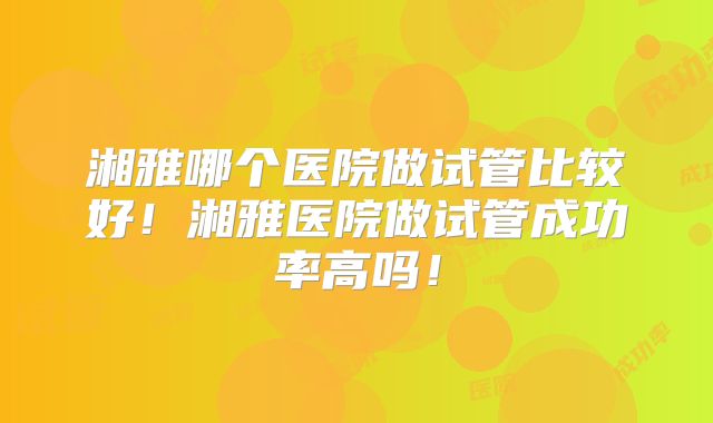 湘雅哪个医院做试管比较好!湘雅医院做试管成功率高吗!