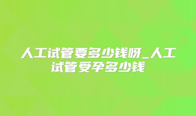 人工试管要多少钱呀_人工试管受孕多少钱