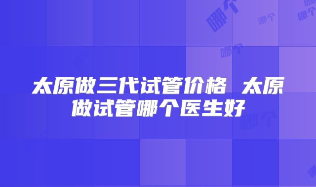 太原做三代试管价格 太原做试管哪个医生好