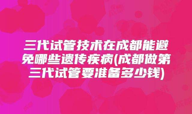 三代试管技术在成都能避免哪些遗传疾病(成都做第三代试管要准备多少钱)