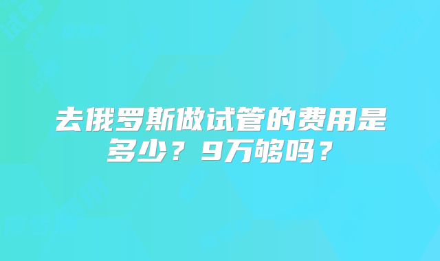 去俄罗斯做试管的费用是多少？9万够吗？
