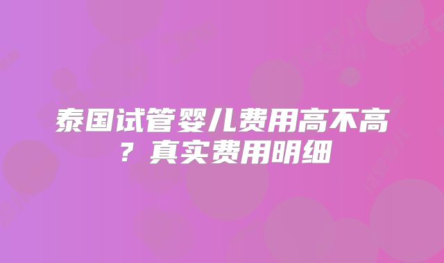 泰国试管婴儿费用高不高？真实费用明细