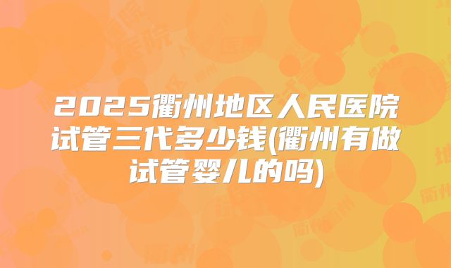 2025衢州地区人民医院试管三代多少钱(衢州有做试管婴儿的吗)