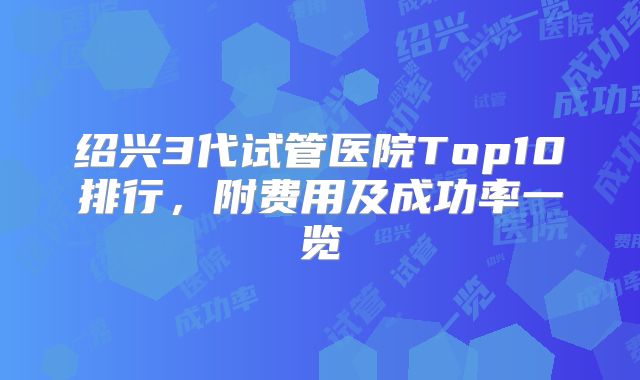 绍兴3代试管医院Top10排行，附费用及成功率一览