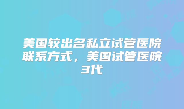 美国较出名私立试管医院联系方式，美国试管医院3代