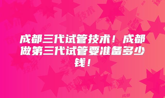 成都三代试管技术！成都做第三代试管要准备多少钱！