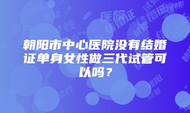 朝阳市中心医院没有结婚证单身女性做三代试管可以吗？