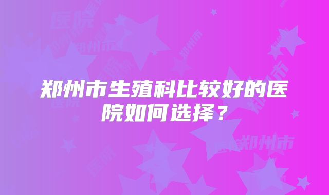 郑州市生殖科比较好的医院如何选择？