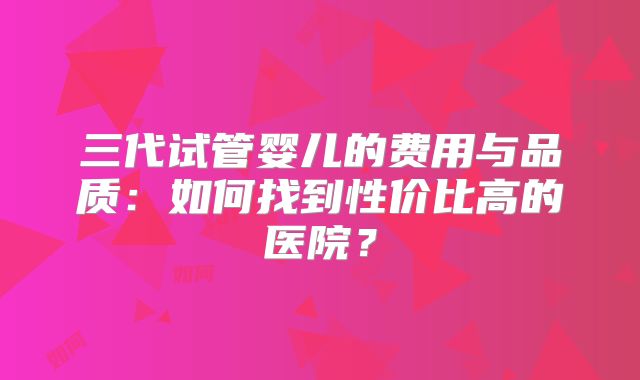 三代试管婴儿的费用与品质:如何找到性价比高的医院?