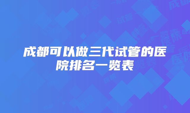 成都可以做三代试管的医院排名一览表