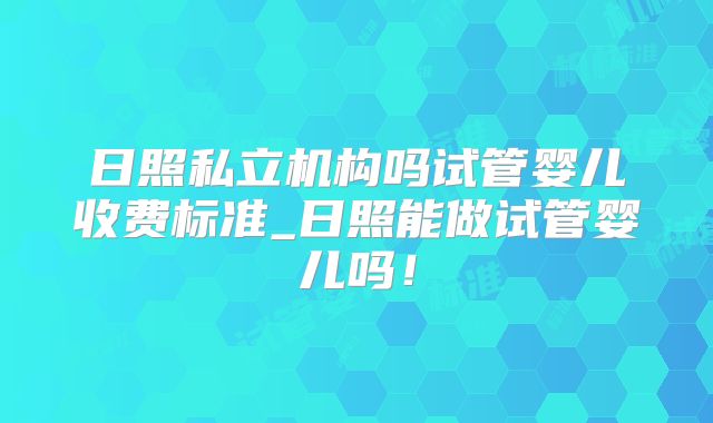 日照私立机构吗试管婴儿收费标准_日照能做试管婴儿吗!