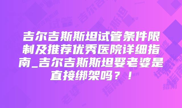 吉尔吉斯斯坦试管条件限制及推荐优秀医院详细指南_吉尔吉斯斯坦娶老婆是直接绑架吗？！